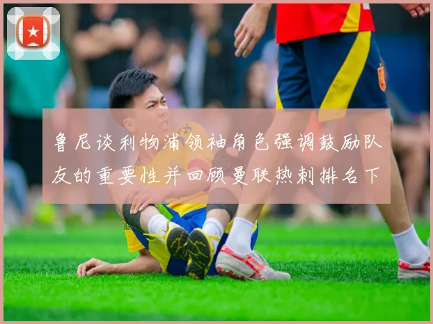 鲁尼谈利物浦领袖角色强调鼓励队友的重要性并回顾曼联热刺排名下滑经历