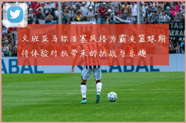 文班亚马称活塞风格为霸凌篮球期待体验对抗带来的挑战与乐趣