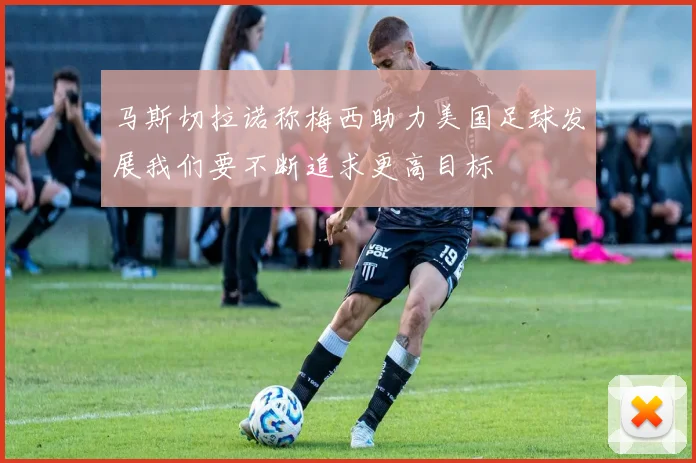 马斯切拉诺称梅西助力美国足球发展我们要不断追求更高目标