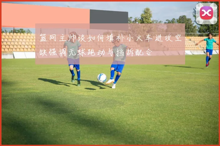 篮网主帅谈如何填补小火车进攻空缺强调无球跑动与挡拆配合