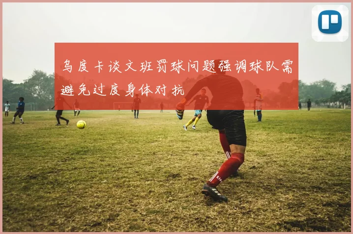乌度卡谈文班罚球问题强调球队需避免过度身体对抗