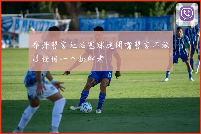 乔丹誓言让活塞球迷闭嘴誓言不放过任何一个挑衅者