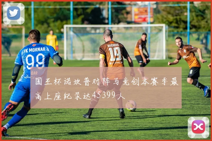 国王杯诺坎普对阵马竞创本赛季最高上座纪录达45399人