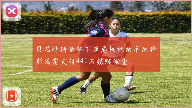 贝尼特斯面临下课危机帕纳辛纳科斯或需支付440万镑赔偿金