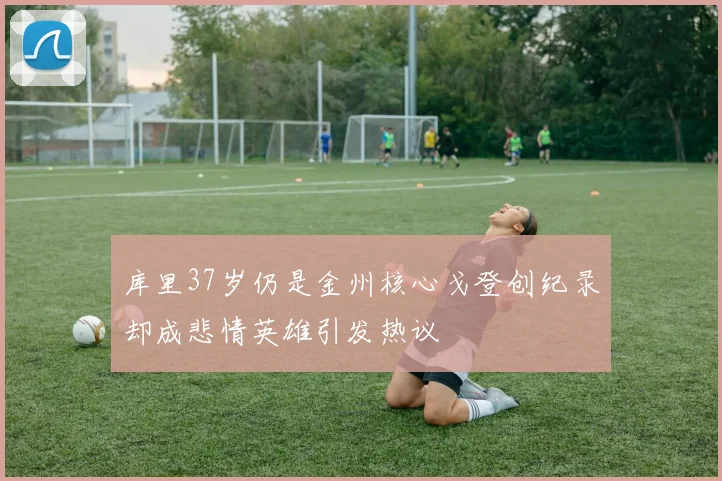 库里37岁仍是金州核心戈登创纪录却成悲情英雄引发热议