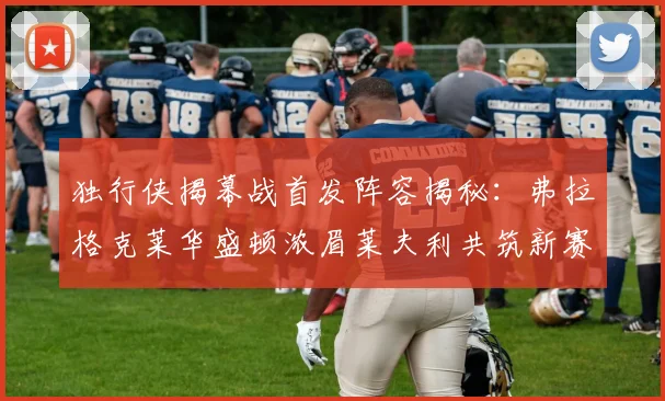 独行侠揭幕战首发阵容揭秘：弗拉格克莱华盛顿浓眉莱夫利共筑新赛季希望