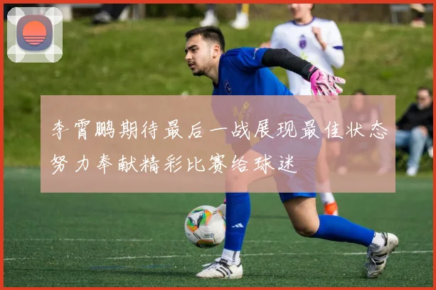 李霄鹏期待最后一战展现最佳状态努力奉献精彩比赛给球迷