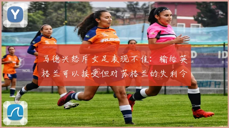 马德兴怒斥女足表现不佳：输给英格兰可以接受但对苏格兰的失利令人失望