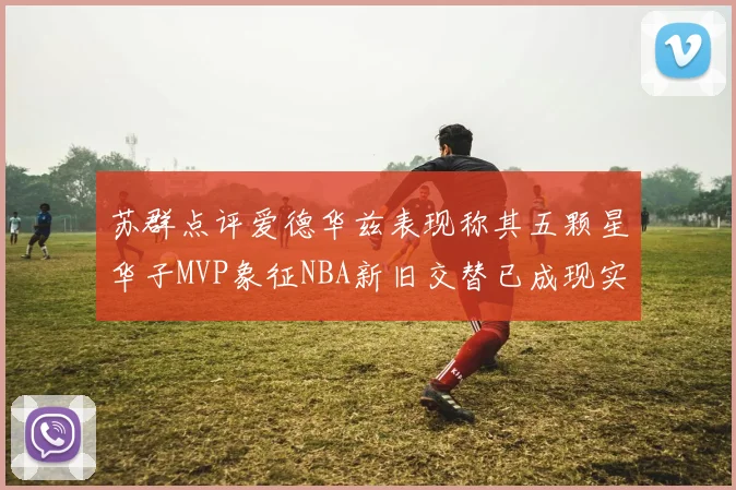 苏群点评爱德华兹表现称其五颗星华子MVP象征NBA新旧交替已成现实
