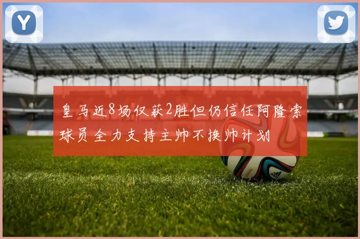 皇马近8场仅获2胜但仍信任阿隆索球员全力支持主帅不换帅计划