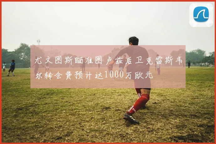 尤文图斯瞄准图卢兹后卫克雷斯韦尔转会费预计达1000万欧元