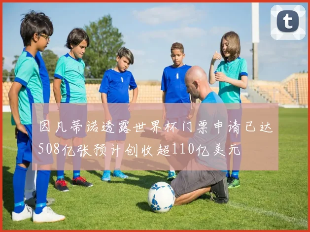 因凡蒂诺透露世界杯门票申请已达508亿张预计创收超110亿美元
