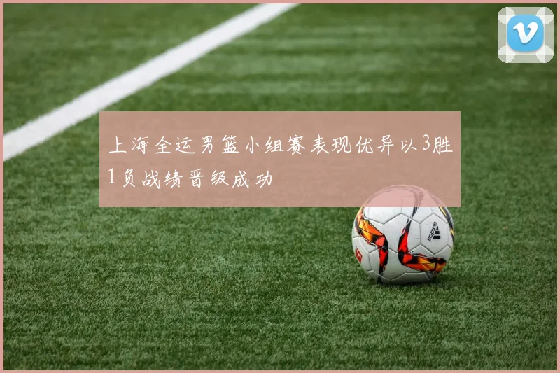 上海全运男篮小组赛表现优异以3胜1负战绩晋级成功