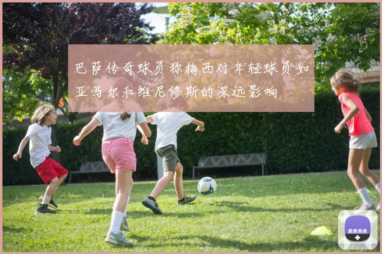巴萨传奇球员称梅西对年轻球员如亚马尔和维尼修斯的深远影响