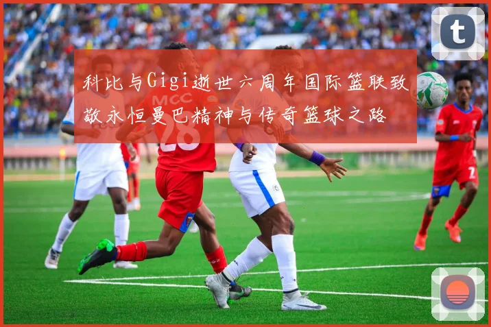 科比与Gigi逝世六周年国际篮联致敬永恒曼巴精神与传奇篮球之路