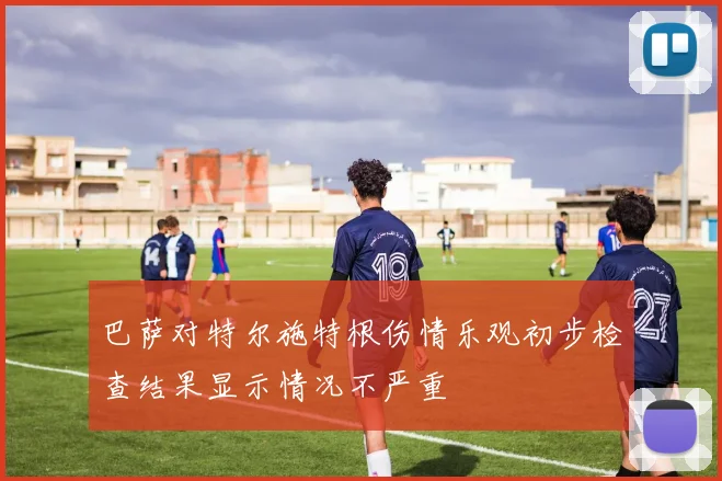 巴萨对特尔施特根伤情乐观初步检查结果显示情况不严重