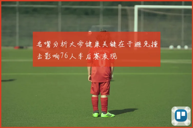 名嘴分析大帝健康关键在于避免撞击影响76人季后赛表现
