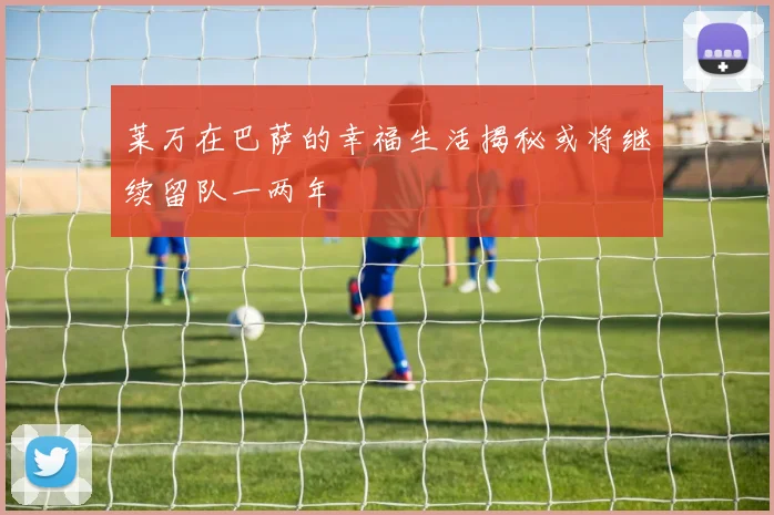 莱万在巴萨的幸福生活揭秘或将继续留队一两年