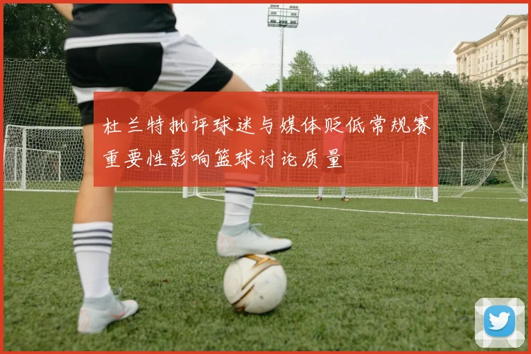 杜兰特批评球迷与媒体贬低常规赛重要性影响篮球讨论质量