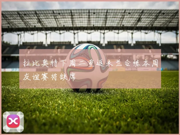 拉比奥特下周二重返米兰合练本周友谊赛将缺席