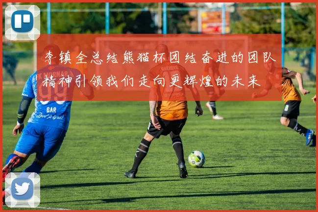 李镇全总结熊猫杯团结奋进的团队精神引领我们走向更辉煌的未来
