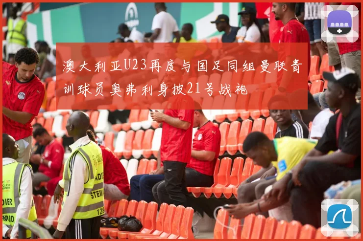 澳大利亚U23再度与国足同组曼联青训球员奥弗利身披21号战袍