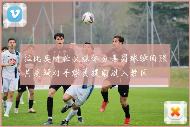 拉比奥特社交媒体分享罚球瞬间照片质疑对手球员提前进入禁区