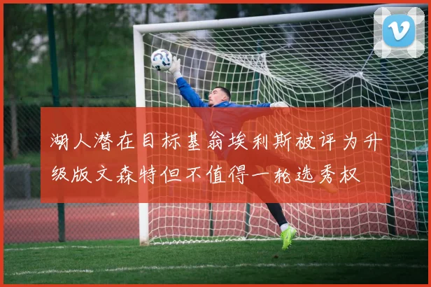 湖人潜在目标基翁埃利斯被评为升级版文森特但不值得一轮选秀权