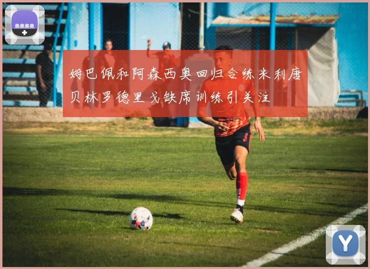 姆巴佩和阿森西奥回归合练米利唐贝林罗德里戈缺席训练引关注
