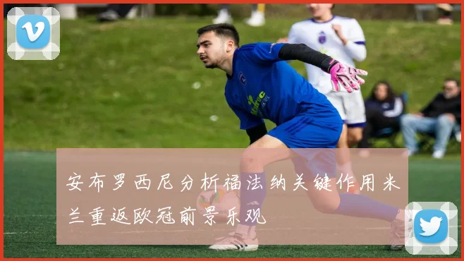 安布罗西尼分析福法纳关键作用米兰重返欧冠前景乐观