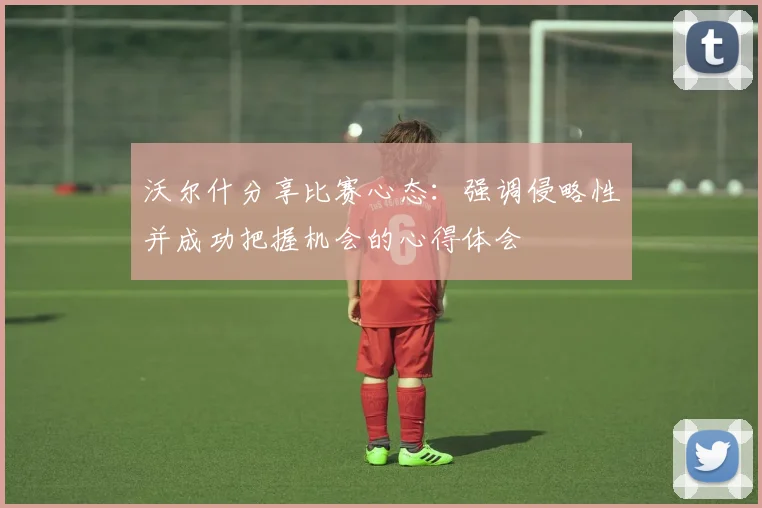 沃尔什分享比赛心态：强调侵略性并成功把握机会的心得体会