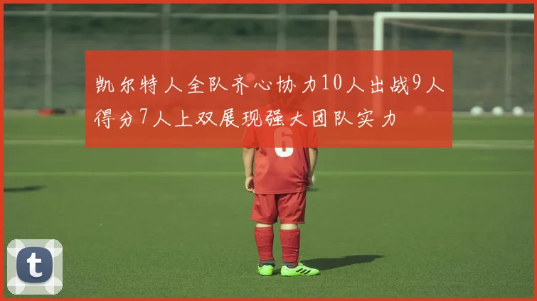 凯尔特人全队齐心协力10人出战9人得分7人上双展现强大团队实力