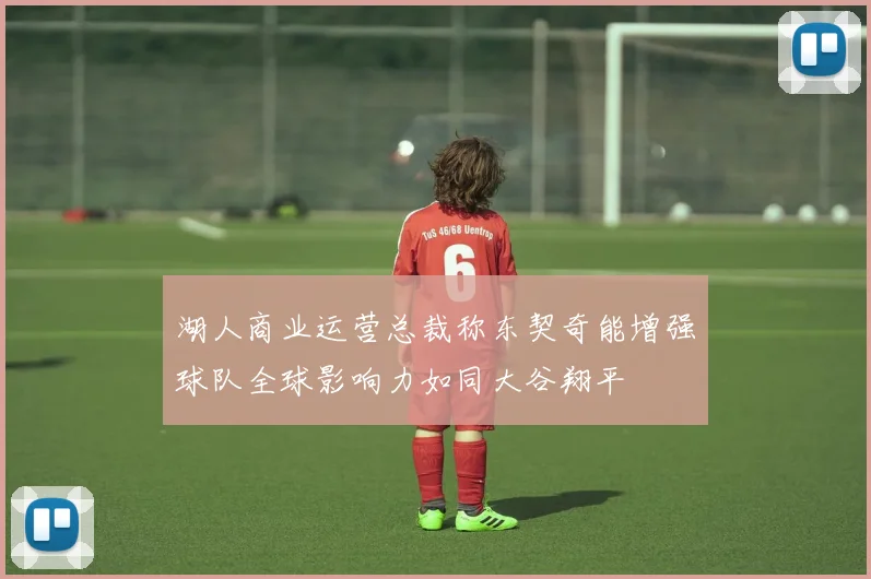 湖人商业运营总裁称东契奇能增强球队全球影响力如同大谷翔平