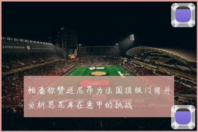 帕潘称赞迈尼昂为法国顶级门将并分析恩昆库在意甲的挑战