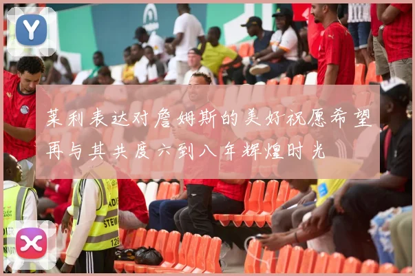 莱利表达对詹姆斯的美好祝愿希望再与其共度六到八年辉煌时光